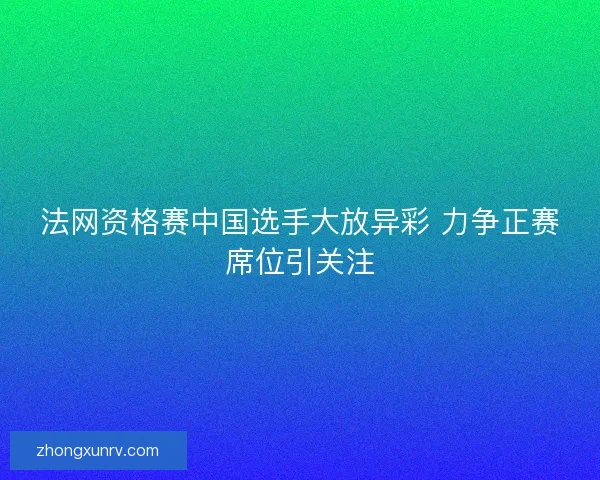法网资格赛中国选手大放异彩 力争正赛席位引关注