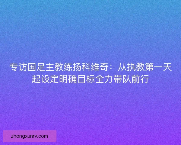专访国足主教练扬科维奇：从执教第一天起设定明确目标全力带队前行